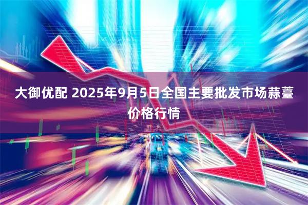 大御优配 2025年9月5日全国主要批发市场蒜薹价格行情