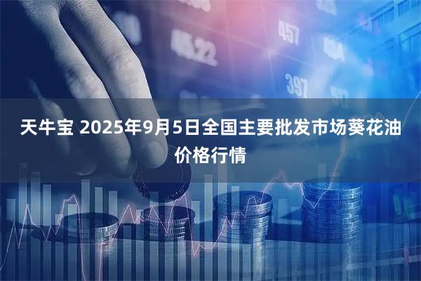 天牛宝 2025年9月5日全国主要批发市场葵花油价格行情