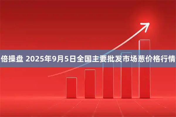 倍操盘 2025年9月5日全国主要批发市场葱价格行情
