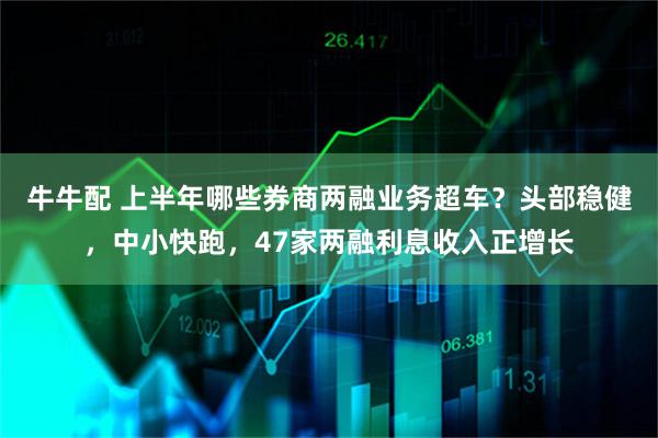 牛牛配 上半年哪些券商两融业务超车？头部稳健，中小快跑，47家两融利息收入正增长