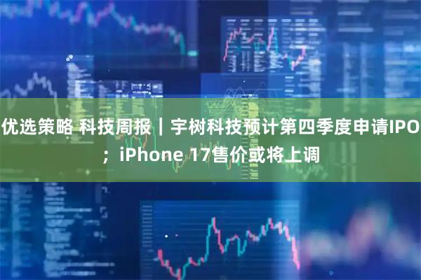 优选策略 科技周报｜宇树科技预计第四季度申请IPO；iPhone 17售价或将上调