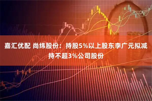 嘉汇优配 尚纬股份：持股5%以上股东李广元拟减持不超3%公司股份