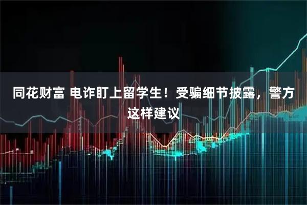 同花财富 电诈盯上留学生！受骗细节披露，警方这样建议