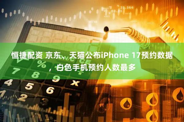恒捷配资 京东、天猫公布iPhone 17预约数据，白色手机预约人数最多