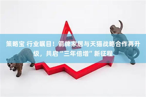 策略宝 行业瞩目！箭牌家居与天猫战略合作再升级，共启“三年倍增”新征程