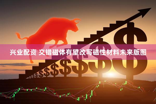 兴业配资 交错磁体有望改写磁性材料未来版图