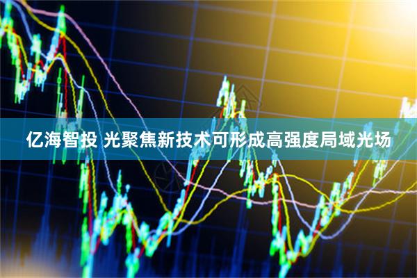 亿海智投 光聚焦新技术可形成高强度局域光场
