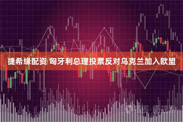捷希缘配资 匈牙利总理投票反对乌克兰加入欧盟