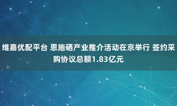 维嘉优配平台 恩施硒产业推介活动在京举行 签约采购协议总额1.83亿元