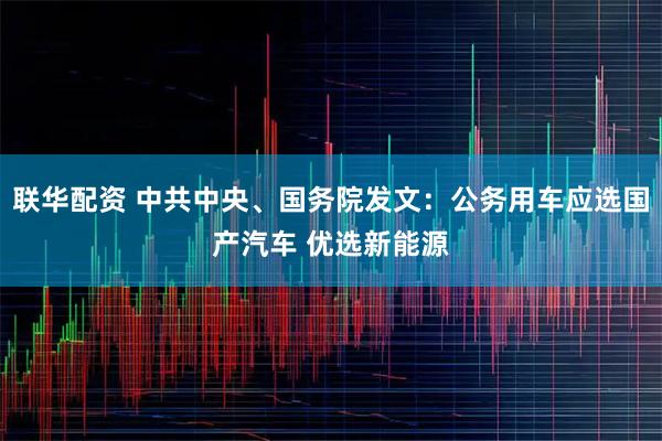 联华配资 中共中央、国务院发文：公务用车应选国产汽车 优选新能源