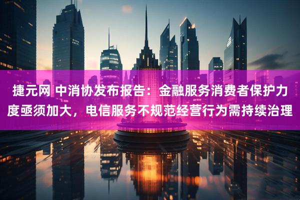 捷元网 中消协发布报告：金融服务消费者保护力度亟须加大，电信服务不规范经营行为需持续治理
