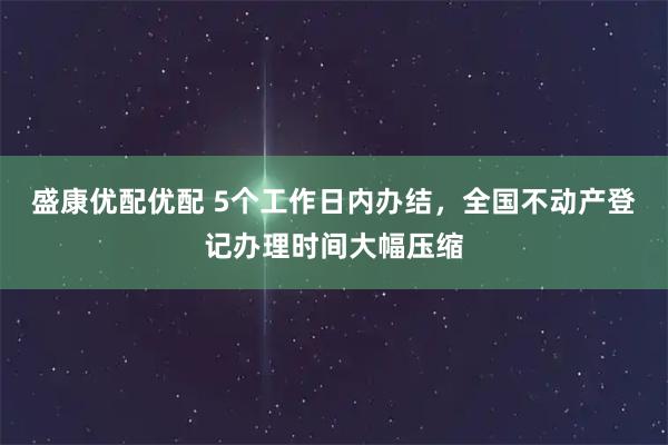 盛康优配优配 5个工作日内办结，全国不动产登记办理时间大幅压缩