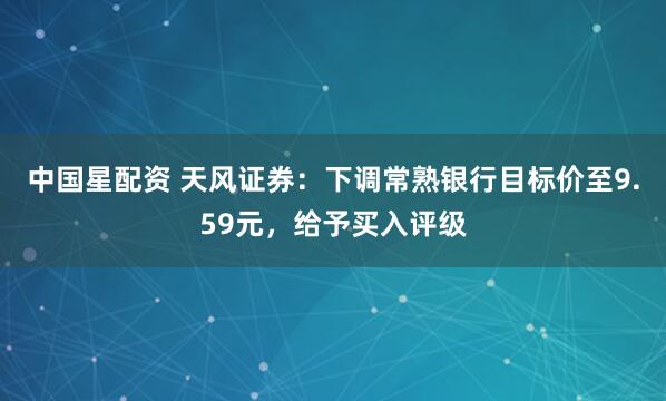 中国星配资 天风证券：下调常熟银行目标价至9.59元，给予买入评级