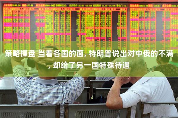 策略操盘 当着各国的面, 特朗普说出对中俄的不满, 却给了另一国特殊待遇