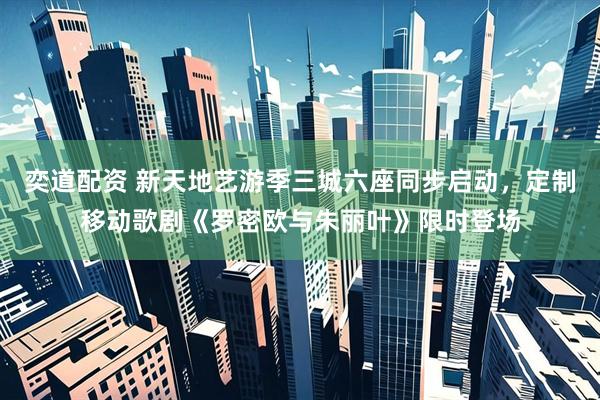 奕道配资 新天地艺游季三城六座同步启动，定制移动歌剧《罗密欧与朱丽叶》限时登场