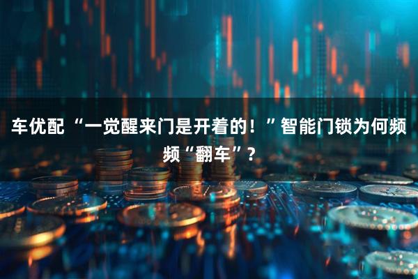 车优配 “一觉醒来门是开着的！”智能门锁为何频频“翻车”？