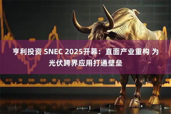亨利投资 SNEC 2025开幕：直面产业重构 为光伏跨界应用打通壁垒