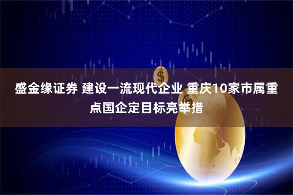 盛金缘证券 建设一流现代企业 重庆10家市属重点国企定目标亮举措