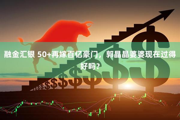 融金汇银 50+再嫁百亿豪门，郭晶晶婆婆现在过得好吗？