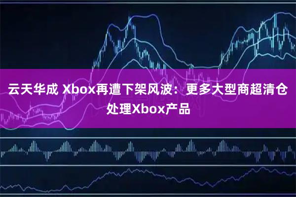 云天华成 Xbox再遭下架风波：更多大型商超清仓处理Xbox产品