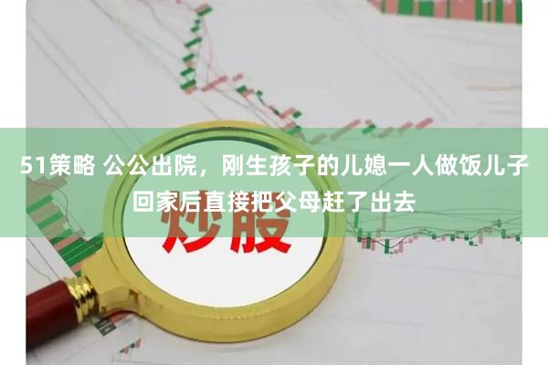 51策略 公公出院，刚生孩子的儿媳一人做饭儿子回家后直接把父母赶了出去