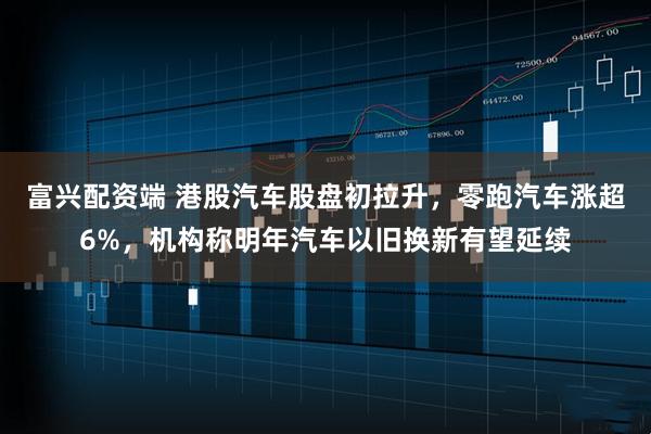 富兴配资端 港股汽车股盘初拉升，零跑汽车涨超6%，机构称明年汽车以旧换新有望延续