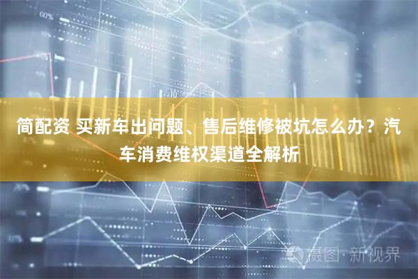 简配资 买新车出问题、售后维修被坑怎么办？汽车消费维权渠道全解析