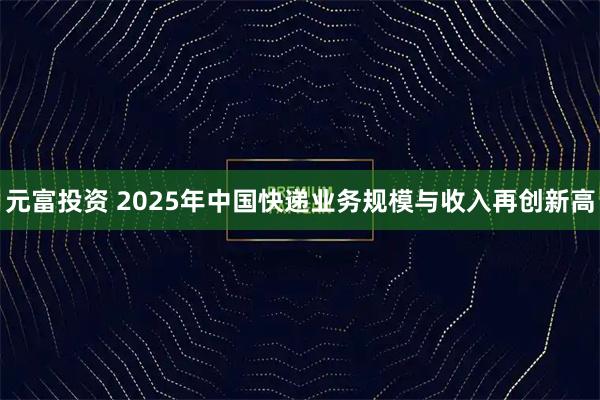 元富投资 2025年中国快递业务规模与收入再创新高