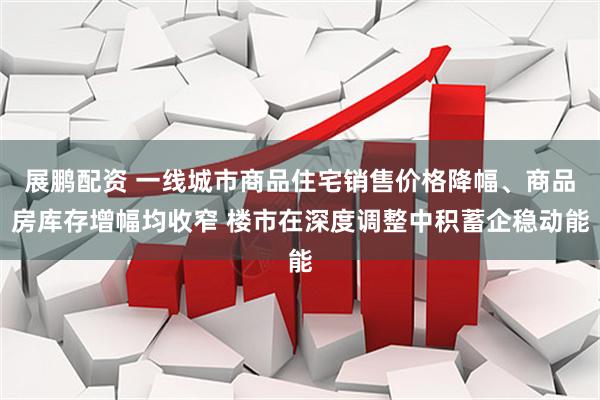 展鹏配资 一线城市商品住宅销售价格降幅、商品房库存增幅均收窄 楼市在深度调整中积蓄企稳动能