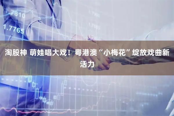淘股神 萌娃唱大戏！粤港澳“小梅花”绽放戏曲新活力