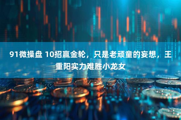 91微操盘 10招赢金轮，只是老顽童的妄想，王重阳实力难胜小龙女