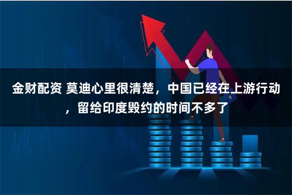 金财配资 莫迪心里很清楚，中国已经在上游行动，留给印度毁约的时间不多了