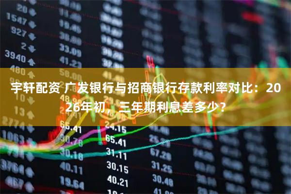 宇轩配资 广发银行与招商银行存款利率对比：2026年初，三年期利息差多少？