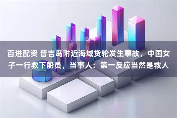 百进配资 普吉岛附近海域货轮发生事故，中国女子一行救下船员，当事人：第一反应当然是救人