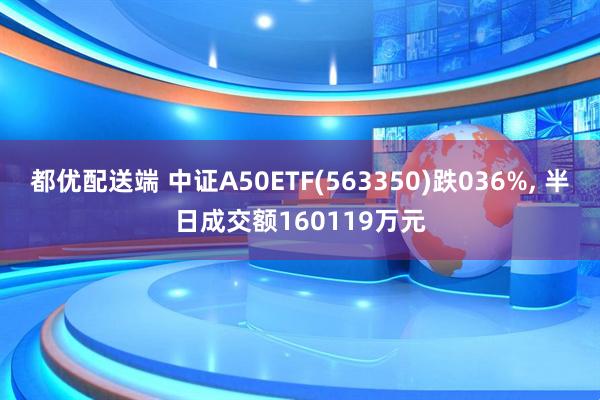都优配送端 中证A50ETF(563350)跌036%, 半日成交额160119万元
