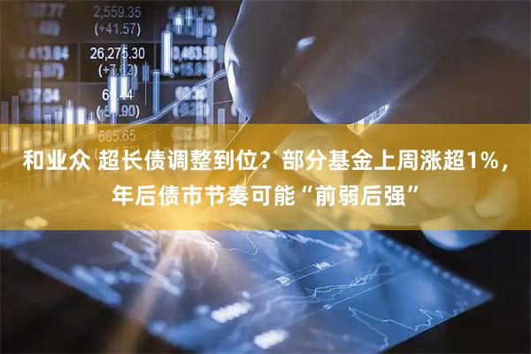 和业众 超长债调整到位？部分基金上周涨超1%，年后债市节奏可能“前弱后强”