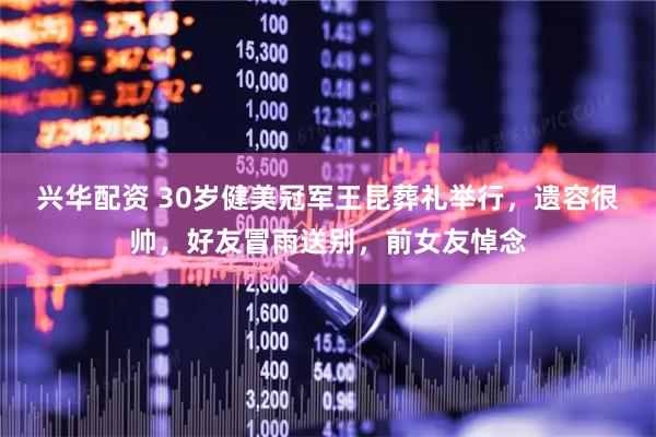 兴华配资 30岁健美冠军王昆葬礼举行，遗容很帅，好友冒雨送别，前女友悼念