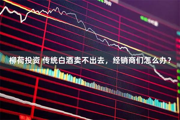 柳荷投资 传统白酒卖不出去，经销商们怎么办？