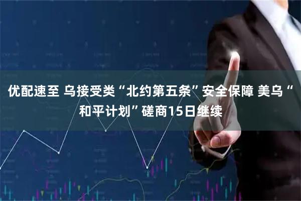 优配速至 乌接受类“北约第五条”安全保障 美乌“和平计划”磋商15日继续