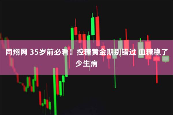 同翔网 35岁前必看！控糖黄金期别错过 血糖稳了少生病