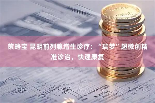 策略宝 昆明前列腺增生诊疗：“瑞梦”超微创精准诊治，快速康复