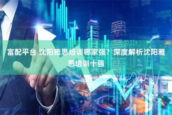 富配平台 沈阳雅思培训哪家强？深度解析沈阳雅思培训十强