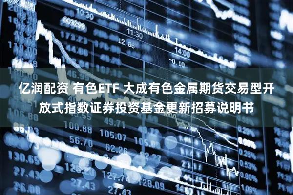 亿润配资 有色ETF 大成有色金属期货交易型开放式指数证券投资基金更新招募说明书