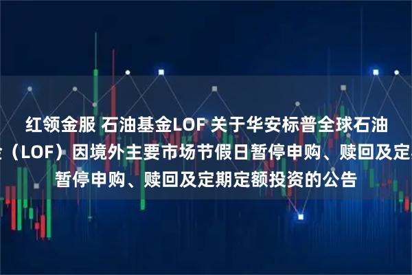 红领金服 石油基金LOF 关于华安标普全球石油指数证券投资基金（LOF）因境外主要市场节假日暂停申购、赎回及定期定额投资的公告