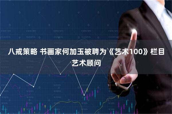 八戒策略 书画家何加玉被聘为《艺术100》栏目艺术顾问