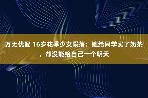 万无优配 16岁花季少女陨落：她给同学买了奶茶，却没能给自己一个明天
