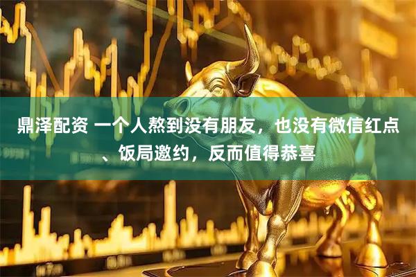 鼎泽配资 一个人熬到没有朋友，也没有微信红点、饭局邀约，反而值得恭喜