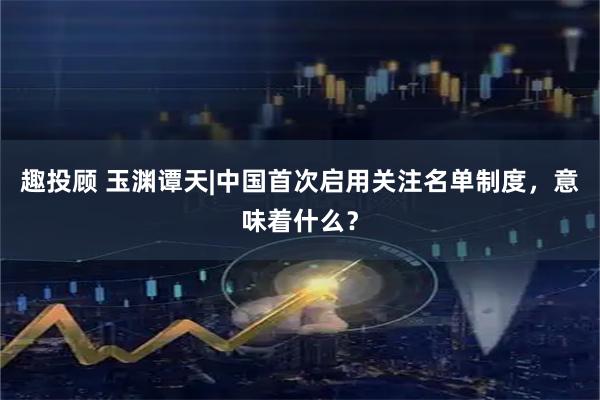 趣投顾 玉渊谭天|中国首次启用关注名单制度，意味着什么？