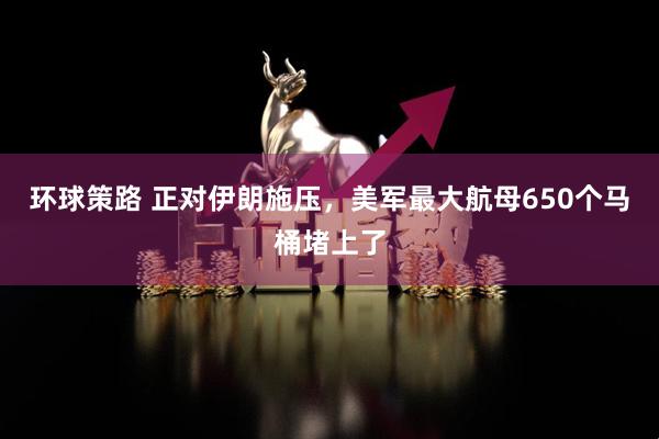 环球策路 正对伊朗施压，美军最大航母650个马桶堵上了