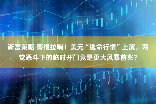 新富策略 警报拉响！美元“逃命行情”上演，两党恶斗下的临时开门竟是更大风暴前兆？